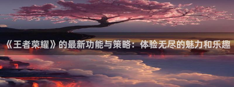 长征娱乐网页登录入口下载：《王者荣耀》的最新功能与策略：体验
